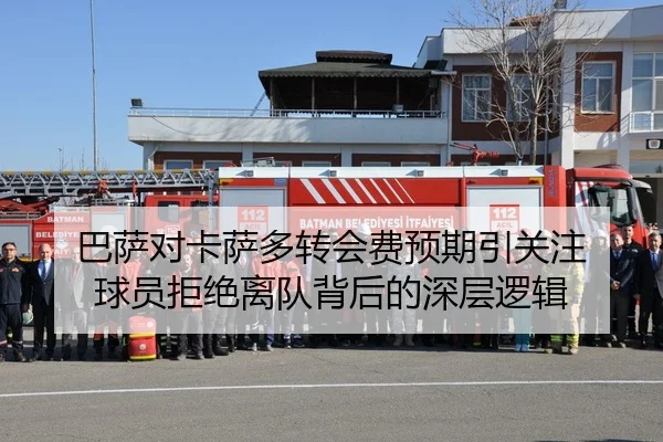 巴萨对卡萨多转会费预期引关注 球员拒绝离队背后的深层逻辑