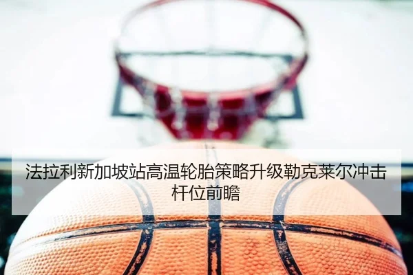 法拉利新加坡站高温轮胎策略升级勒克莱尔冲击杆位前瞻